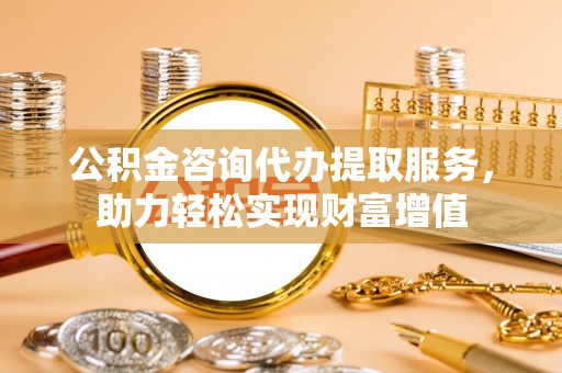 猇亭公积金咨询代办提取服务，助力轻松实现财富增值