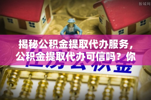 猇亭揭秘公积金提取代办服务，公积金提取代办可信吗？你需要知道的真相