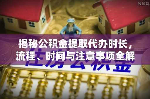 猇亭揭秘公积金提取代办时长，流程、时间与注意事项全解析