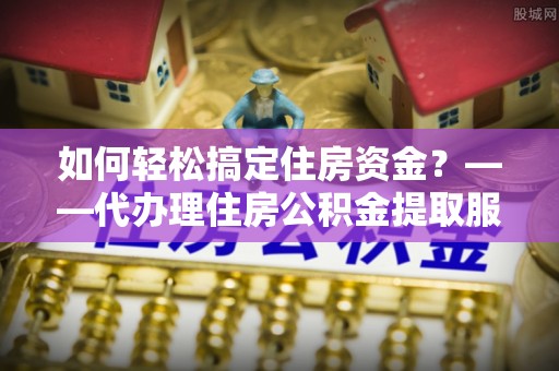 猇亭如何轻松搞定住房资金？——代办理住房公积金提取服务全解析