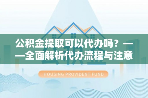猇亭公积金提取可以代办吗？——全面解析代办流程与注意事项