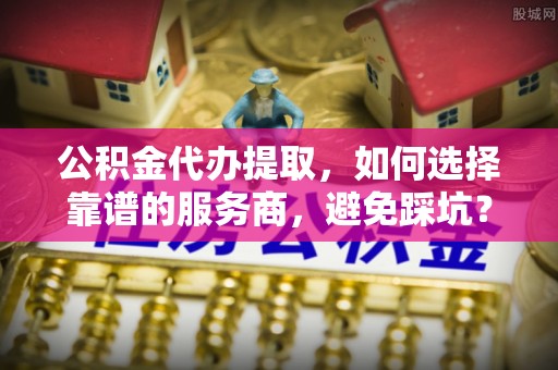 猇亭公积金代办提取，如何选择靠谱的服务商，避免踩坑？